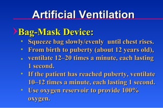 Bag-Mask Device: Squeeze bag slowly/evenly  until chest rises. From birth to puberty (about 12 years old), ventilate 12–20 times a minute, each lasting 1 second. If the patient has reached puberty, ventilate 10–12 times a minute, each lasting 1 second. Use oxygen reservoir to provide 100% oxygen. Artificial Ventilation 
