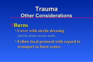 Burns Cover with sterile dressing (sterile sheet works well) . Follow local protocol with regard to transport to burn center. Trauma Other Considerations 