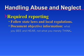 Required reporting Follow state laws and local regulations. Document objective information:  what    you SEE and HEAR, not what you merely THINK . Handling Abuse and Neglect 