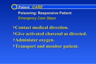 Patient  CARE Poisoning: Responsive Patient Emergency Care Steps Contact medical direction. Give activated charcoal as directed. Administer oxygen. Transport and monitor patient. 