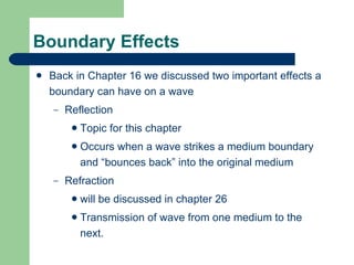 Boundary Effects Back in Chapter 16 we discussed two important effects a boundary can have on a wave Reflection  Topic for this chapter Occurs when a wave strikes a medium boundary and “bounces back” into the original medium Refraction  will be discussed in chapter 26 Transmission of wave from one medium to the next. 
