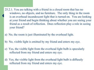 25.2.1. You are talking with a friend in a closed room that has no windows, no objects, and no furniture.  The only thing in the room is an overhead incandescent light that is turned on.  You are looking at your friend and begin thinking about whether you are seeing your friend as a result of reflection.  Does reflection play a role in seeing your friend? a)  No, the room is just illuminated by the overhead light. b)  No, visible light is emitted by my friend and enters my eye. c)  Yes, the visible light from the overhead light bulb is specularly reflected from my friend and enters my eye. d)  Yes, the visible light from the overhead light bulb is diffusely reflected from my friend and enters my eye. 