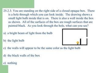 25.2.3. You are standing on the right side of a closed opaque box.  There is a hole through which you can look inside.  The drawing shows a small light bulb inside that is on.  There is also a wall inside the box as shown.  All of the surfaces of the box are rough surfaces that are painted black.  As you look through the hole, what can you see? a)  a bright beam of light from the bulb b)  the light bulb c)  the walls will appear to be the same color as the light bulb d)  the black walls of the box e)  nothing 