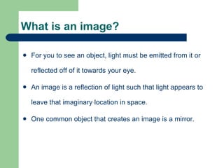 What is an image? For you to see an object, light must be emitted from it or reflected off of it towards your eye. An image is a reflection of light such that light appears to leave that imaginary location in space. One common object that creates an image is a mirror. 