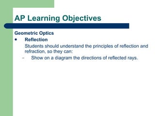 AP Learning Objectives Geometric Optics Reflection Students should understand the principles of reflection and refraction, so they can: Show on a diagram the directions of reflected rays. 