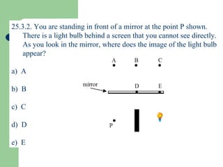 25.3.2. You are standing in front of a mirror at the point P shown.  There is a light bulb behind a screen that you cannot see directly.  As you look in the mirror, where does the image of the light bulb appear? a)  A b)  B c)  C d)  D e)  E 
