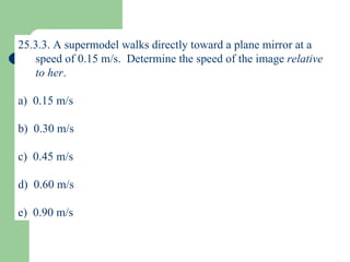 25.3.3.  A supermodel walks directly toward a plane mirror at a speed of 0.15 m/s.  Determine the speed of the image  relative to her . a)  0.15 m/s b)  0.30 m/s c)  0.45 m/s d)  0.60 m/s e)  0.90 m/s 