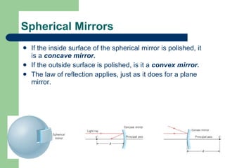 If the inside surface of the spherical mirror is polished, it is a  concave mirror.  If the outside surface is polished, is it a  convex mirror. The law of reflection applies, just as it does for a plane mirror. Spherical Mirrors 
