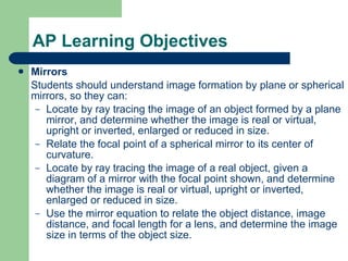 AP Learning Objectives Mirrors Students should understand image formation by plane or spherical mirrors, so they can: Locate by ray tracing the image of an object formed by a plane mirror, and determine whether the image is real or virtual, upright or inverted, enlarged or reduced in size. Relate the focal point of a spherical mirror to its center of curvature. Locate by ray tracing the image of a real object, given a diagram of a mirror with the focal point shown, and determine whether the image is real or virtual, upright or inverted, enlarged or reduced in size. Use the mirror equation to relate the object distance, image distance, and focal length for a lens, and determine the image size in terms of the object size. 
