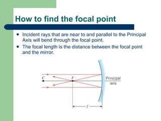 How to find the focal point Incident rays that are near to and parallel to the Principal Axis will bend through the focal point. The focal length is the distance between the focal point and the mirror. 