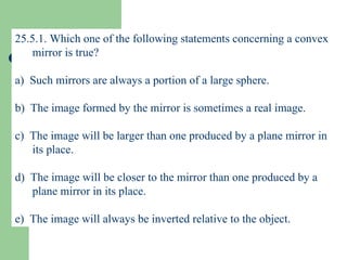 25.5.1. Which one of the following statements concerning a convex mirror is true? a)  Such mirrors are always a portion of a large sphere. b)  The image formed by the mirror is sometimes a real image. c)  The image will be larger than one produced by a plane mirror in its place. d)  The image will be closer to the mirror than one produced by a plane mirror in its place. e)  The image will always be inverted relative to the object. 