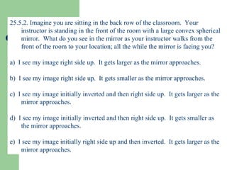 25.5.2. Imagine you are sitting in the back row of the classroom.  Your instructor is standing in the front of the room with a large convex spherical mirror.  What do you see in the mirror as your instructor walks from the front of the room to your location; all the while the mirror is facing you? a)  I see my image right side up.  It gets larger as the mirror approaches. b)  I see my image right side up.  It gets smaller as the mirror approaches. c)  I see my image initially inverted and then right side up.  It gets larger as the mirror approaches. d)  I see my image initially inverted and then right side up.  It gets smaller as the mirror approaches. e)  I see my image initially right side up and then inverted.  It gets larger as the mirror approaches. 