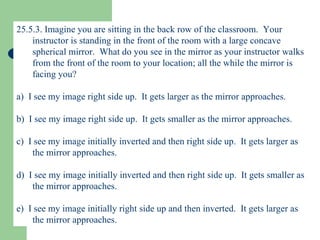 25.5.3. Imagine you are sitting in the back row of the classroom.  Your instructor is standing in the front of the room with a large concave spherical mirror.  What do you see in the mirror as your instructor walks from the front of the room to your location; all the while the mirror is facing you? a)  I see my image right side up.  It gets larger as the mirror approaches. b)  I see my image right side up.  It gets smaller as the mirror approaches. c)  I see my image initially inverted and then right side up.  It gets larger as the mirror approaches. d)  I see my image initially inverted and then right side up.  It gets smaller as the mirror approaches. e)  I see my image initially right side up and then inverted.  It gets larger as the mirror approaches. 