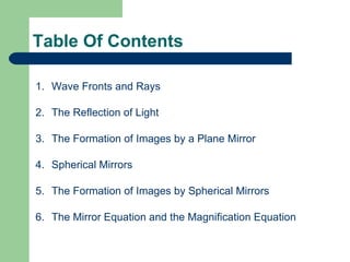Table Of Contents Wave Fronts and Rays The Reflection of Light The Formation of Images by a Plane Mirror Spherical Mirrors The Formation of Images by Spherical Mirrors The Mirror Equation and the Magnification Equation 