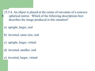 25.5.4. An object is placed at the center of curvature of a concave spherical mirror.  Which of the following descriptions best describes the image produced in this situation? a)  upright, larger, real b)  inverted, same size, real c)  upright, larger, virtual d)  inverted, smaller, real e)  inverted, larger, virtual 