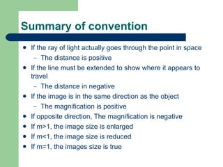 Summary of convention If the ray of light actually goes through the point in space The distance is positive If the line must be extended to show where it appears to travel The distance in negative If the image is in the same direction as the object The magnification is positive If opposite direction, The magnification is negative If m>1, the image size is enlarged If m<1, the image size is reduced If m=1, the images size is true 