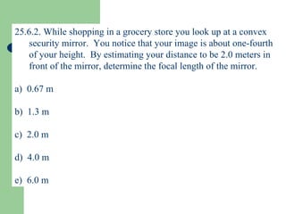 25.6.2. While shopping in a grocery store you look up at a convex security mirror.  You notice that your image is about one-fourth of your height.  By estimating your distance to be 2.0 meters in front of the mirror, determine the focal length of the mirror. a)  0.67 m b)  1.3 m c)  2.0 m d)  4.0 m e)  6.0 m 