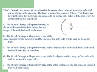 25.6.3. Consider the strange device placed at the center of curvature of a concave spherical mirror shown in the drawing.  The focal length of the mirror is 5.0 cm.  The device has two light bulbs, but the lower one happens to be burned out.  What will happen when the upper light bulb is turned on? a)  The lit bulb’s image will appear inverted at  the same distance behind the mirror, but the  image of the unlit bulb will not be seen. b)  The lit bulb’s image will appear inverted at the  same distance behind the mirror and the image of the unlit bulb will be seen as the upper bulb. c)  The lit bulb’s image will appear inverted at the same location as the unlit bulb, so the unlit bulb will look like its turned on. d)  The lit bulb’s image will appear inverted at the focal point and the image of the unlit bulb will be seen as the upper bulb. e)  The lit bulb’s image will appear inverted at the at the focal point and the image of the unlit bulb will not be seen. 