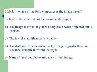 25.6.4. In which of the following cases is the image virtual? a)  It is on the same side of the mirror as the object. b)  The image is virtual if you can only see it when projected onto a surface. c)  The lateral magnification is negative. d)  The distance from the mirror to the image is greater than the distance from the mirror to the object. e)  None of the cases above produce a virtual image. 