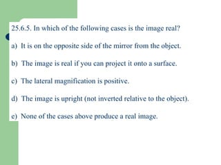 25.6.5. In which of the following cases is the image real? a)  It is on the opposite side of the mirror from the object. b)  The image is real if you can project it onto a surface. c)  The lateral magnification is positive. d)  The image is upright (not inverted relative to the object). e)  None of the cases above produce a real image. 