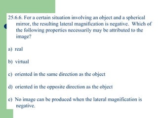 25.6.6. For a certain situation involving an object and a spherical mirror, the resulting lateral magnification is negative.  Which of the following properties necessarily may be attributed to the image? a)  real b)  virtual c)  oriented in the same direction as the object d)  oriented in the opposite direction as the object e)  No image can be produced when the lateral magnification is negative. 
