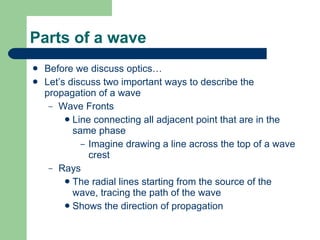 Parts of a wave Before we discuss optics… Let’s discuss two important ways to describe the propagation of a wave Wave Fronts Line connecting all adjacent point that are in the same phase Imagine drawing a line across the top of a wave crest Rays The radial lines starting from the source of the wave, tracing the path of the wave Shows the direction of propagation 