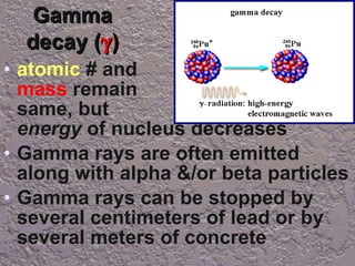 Gamma decay (  ) atomic  # and  mass  remain  the same, but  the  energy  of nucleus decreases Gamma rays are often emitted along with alpha &/or beta particles Gamma rays can be stopped by several centimeters of lead or by several meters of concrete 