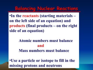 Balancing Nuclear Reactions In the  reactants  (starting materials – on the left side of an equation) and  products  (final products – on the right side of an equation) Atomic numbers must balance and Mass numbers must balance Use a particle or isotope to fill in the missing protons and neutrons 