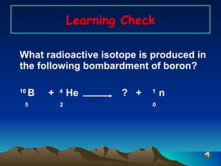 Learning Check What radioactive isotope is produced in the following bombardment of boron? 10  B  +  4  He    ?  +  1  n  5  2    0  