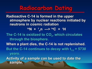 Radiocarbon Dating Radioactive C-14 is formed in the upper atmosphere by nuclear reactions initiated by neutrons in cosmic radiation 14 N  +  1 o n  --->  14 C  +  1 H The C-14 is oxidized to CO 2 , which circulates through the biosphere. When a plant dies, the C-14 is not replenished. But the C-14 continues to decay with t 1/2  = 5730 years. Activity of a sample can be used to date the sample. 