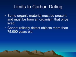 Limits to Carbon Dating Some organic material must be present and must be from an organism that once lived. Cannot reliably detect objects more than 75,000 years old. 