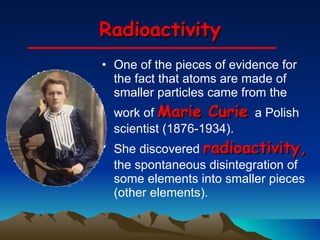 Radioactivity One of the pieces of evidence for the fact that atoms are made of smaller particles came from the work of  Marie Curie  a Polish scientist (1876-1934).  She discovered  radioactivity,  the spontaneous disintegration of some elements into smaller pieces (other elements).  