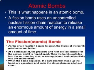 Atomic Bombs This is what happens in an atomic bomb. A fission bomb uses an uncontrolled nuclear fission chain reaction to release an enormous amount of energy in a small amount of time. 
