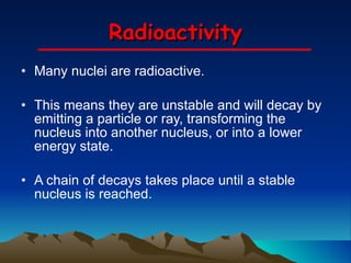 Radioactivity Many nuclei are radioactive.  This means they are unstable and will decay by emitting a particle or ray, transforming the nucleus into another nucleus, or into a lower energy state. A chain of decays takes place until a stable nucleus is reached. 
