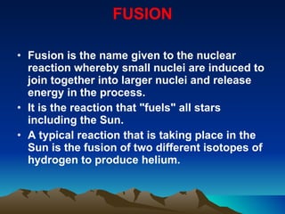 FUSION Fusion is the name given to the nuclear reaction whereby small nuclei are induced to join together into larger nuclei and release energy in the process. It is the reaction that "fuels" all stars including the Sun.  A typical reaction that is taking place in the Sun is the fusion of two different isotopes of hydrogen to produce helium. 