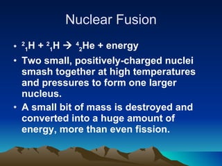 Nuclear Fusion 2 1 H +  2 1 H     4 2 He + energy Two small, positively-charged nuclei smash together at high temperatures and pressures to form one larger nucleus. A small bit of mass is destroyed and converted into a huge amount of energy, more than even fission. 