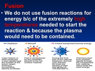 Fusion We do not use fusion reactions for energy b/c of the extremely  high temperatures  needed to start the reaction & because the plasma would need to be contained. 