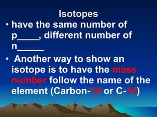 Isotopes have the same number of p____, different number of n_____ Another way to show an isotope is to have the  mass number  follow the name of the element (Carbon- 14  or C- 14 )   