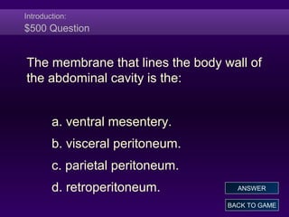 Introduction:
$500 Question
The membrane that lines the body wall of
the abdominal cavity is the:
a. ventral mesentery.
b. visceral peritoneum.
c. parietal peritoneum.
d. retroperitoneum.
BACK TO GAME
ANSWER
 