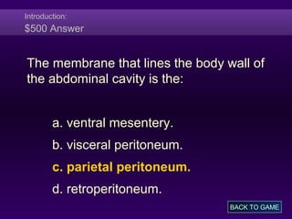 Introduction:
$500 Answer
The membrane that lines the body wall of
the abdominal cavity is the:
a. ventral mesentery.
b. visceral peritoneum.
c. parietal peritoneum.
d. retroperitoneum.
BACK TO GAME
 