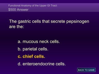 Functional Anatomy of the Upper GI Tract:
$500 Answer
The gastric cells that secrete pepsinogen
are the:
a. mucous neck cells.
b. parietal cells.
c. chief cells.
d. enteroendocrine cells.
BACK TO GAME
 
