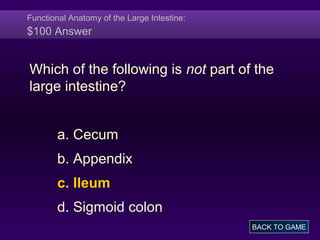 Functional Anatomy of the Large Intestine:
$100 Answer
Which of the following is not part of the
large intestine?
a. Cecum
b. Appendix
c. Ileum
d. Sigmoid colon
BACK TO GAME
 