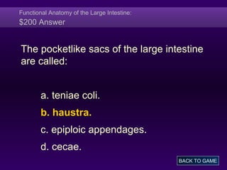 Functional Anatomy of the Large Intestine:
$200 Answer
The pocketlike sacs of the large intestine
are called:
a. teniae coli.
b. haustra.
c. epiploic appendages.
d. cecae.
BACK TO GAME
 