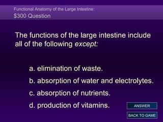 Functional Anatomy of the Large Intestine:
$300 Question
The functions of the large intestine include
all of the following except:
a. elimination of waste.
b. absorption of water and electrolytes.
c. absorption of nutrients.
d. production of vitamins.
BACK TO GAME
ANSWER
 