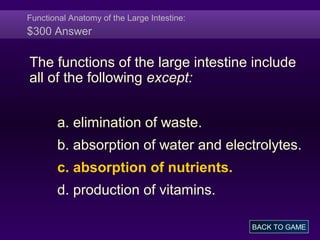 Functional Anatomy of the Large Intestine:
$300 Answer
The functions of the large intestine include
all of the following except:
a. elimination of waste.
b. absorption of water and electrolytes.
c. absorption of nutrients.
d. production of vitamins.
BACK TO GAME
 