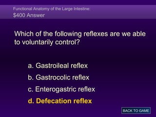 Functional Anatomy of the Large Intestine:
$400 Answer
Which of the following reflexes are we able
to voluntarily control?
a. Gastroileal reflex
b. Gastrocolic reflex
c. Enterogastric reflex
d. Defecation reflex
BACK TO GAME
 