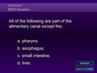 Introduction:
$200 Question
All of the following are part of the
alimentary canal except the:
a. pharynx.
b. esophagus.
c. small intestine.
d. liver.
BACK TO GAME
ANSWER
 