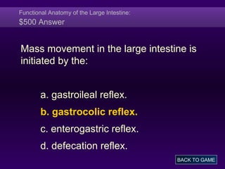 Functional Anatomy of the Large Intestine:
$500 Answer
Mass movement in the large intestine is
initiated by the:
a. gastroileal reflex.
b. gastrocolic reflex.
c. enterogastric reflex.
d. defecation reflex.
BACK TO GAME
 