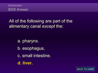 Introduction:
$200 Answer
All of the following are part of the
alimentary canal except the:
a. pharynx.
b. esophagus.
c. small intestine.
d. liver.
BACK TO GAME
 