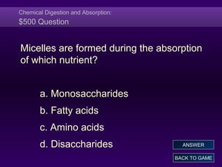 Chemical Digestion and Absorption:
$500 Question
Micelles are formed during the absorption
of which nutrient?
a. Monosaccharides
b. Fatty acids
c. Amino acids
d. Disaccharides
BACK TO GAME
ANSWER
 